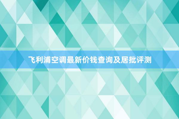 飞利浦空调最新价钱查询及居批评测